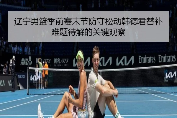 辽宁男篮季前赛末节防守松动韩德君替补难题待解的关键观察